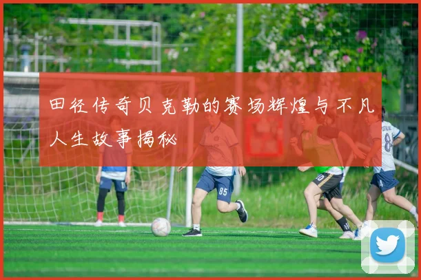 田径传奇贝克勒的赛场辉煌与不凡人生故事揭秘