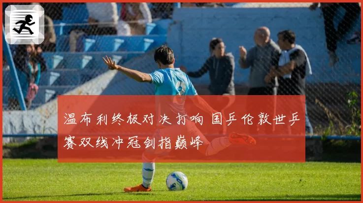 温布利终极对决打响 国乒伦敦世乒赛双线冲冠剑指巅峰