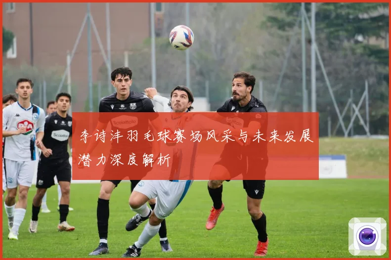 李诗沣羽毛球赛场风采与未来发展潜力深度解析