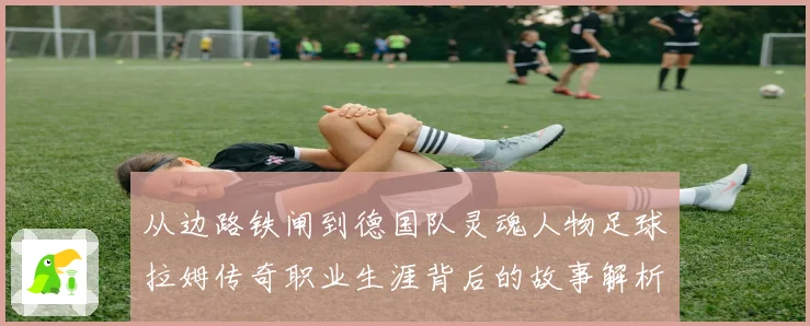 从边路铁闸到德国队灵魂人物足球拉姆传奇职业生涯背后的故事解析