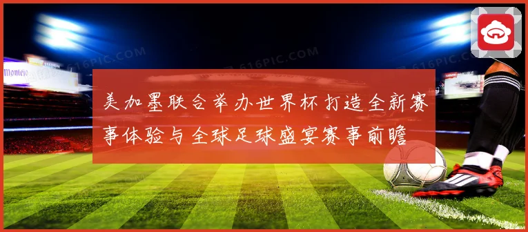 美加墨联合举办世界杯打造全新赛事体验与全球足球盛宴赛事前瞻