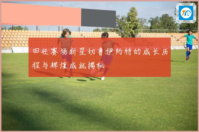 田径赛场新星切鲁伊约特的成长历程与辉煌成就揭秘