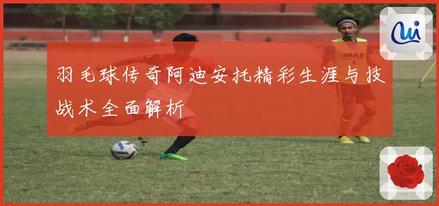 羽毛球传奇阿迪安托精彩生涯与技战术全面解析