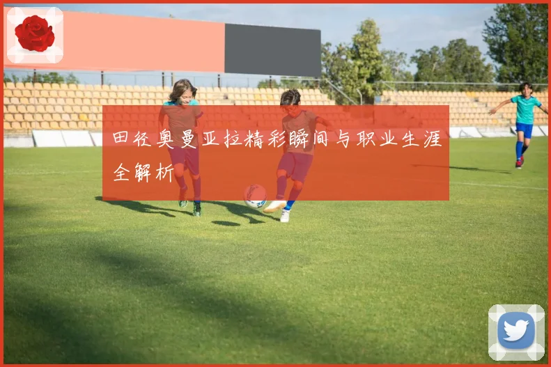 田径奥曼亚拉精彩瞬间与职业生涯全解析