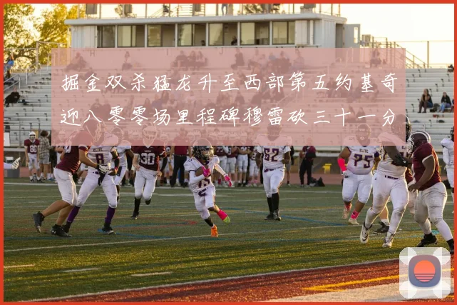 掘金双杀猛龙升至西部第五约基奇迎八零零场里程碑穆雷砍三十一分赛场复盘