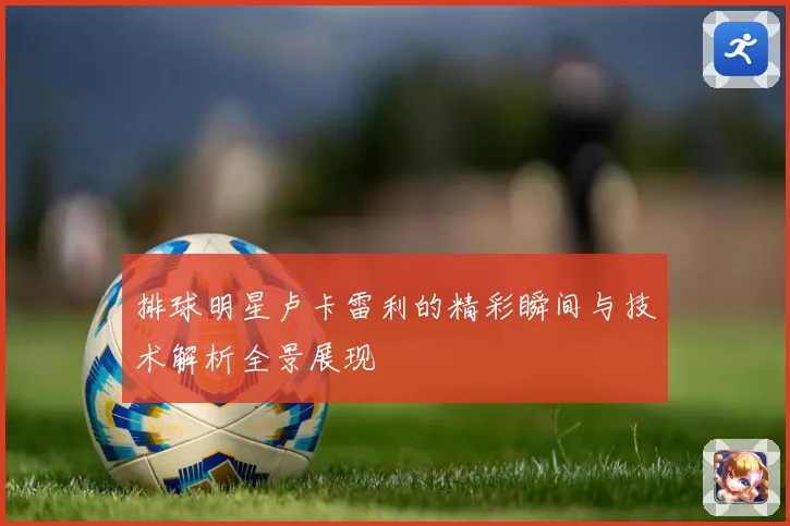 排球明星卢卡雷利的精彩瞬间与技术解析全景展现