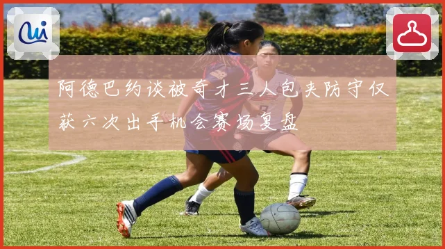 阿德巴约谈被奇才三人包夹防守仅获六次出手机会赛场复盘