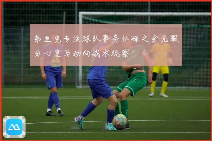 弗里克专注球队事务忙碌之余无暇分心皇马动向战术观察