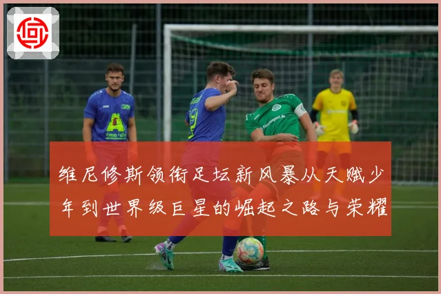 维尼修斯领衔足坛新风暴从天赋少年到世界级巨星的崛起之路与荣耀征程