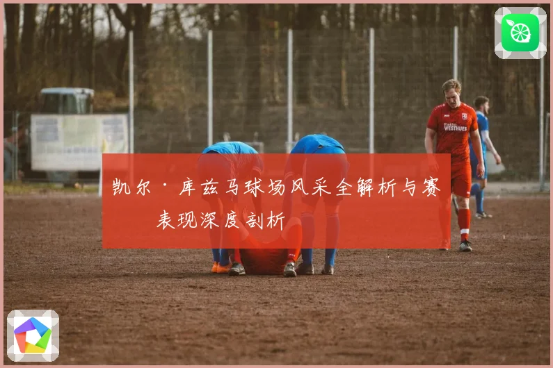 凯尔·库兹马球场风采全解析与赛场表现深度剖析