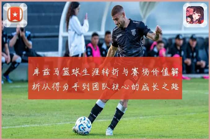 库兹马篮球生涯转折与赛场价值解析从得分手到团队核心的成长之路