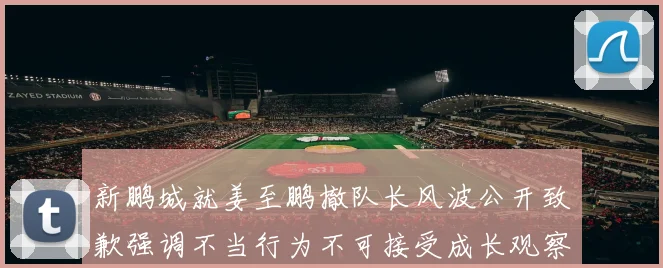 新鹏城就姜至鹏撤队长风波公开致歉强调不当行为不可接受成长观察