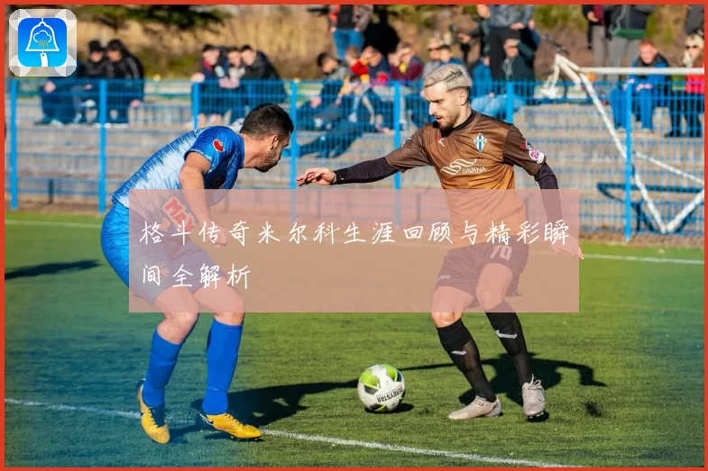 格斗传奇米尔科生涯回顾与精彩瞬间全解析