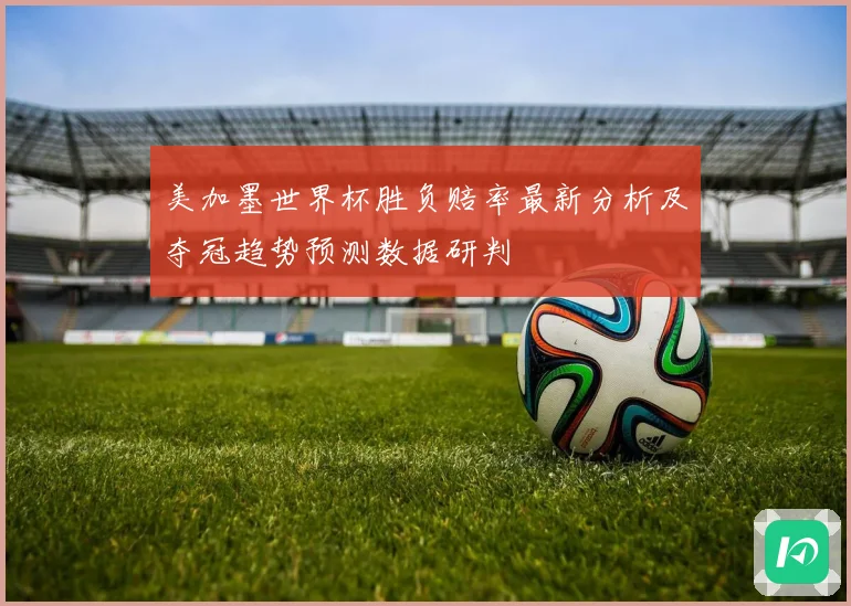美加墨世界杯胜负赔率最新分析及夺冠趋势预测数据研判