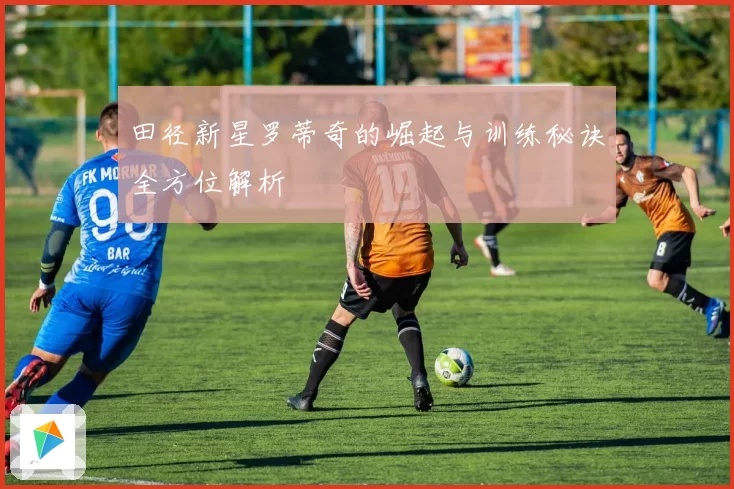 田径新星罗蒂奇的崛起与训练秘诀全方位解析