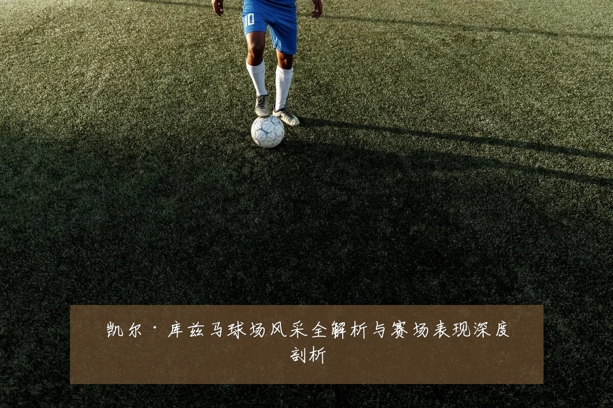 凯尔·库兹马球场风采全解析与赛场表现深度剖析
