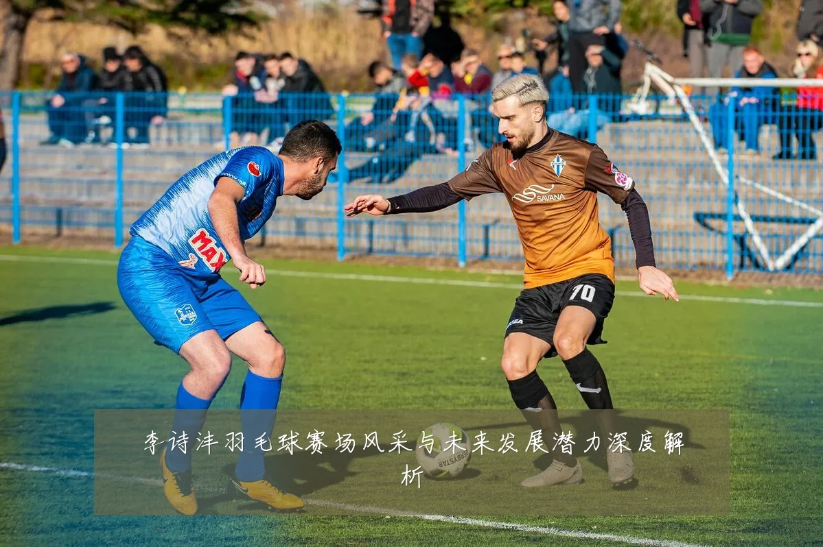 李诗沣羽毛球赛场风采与未来发展潜力深度解析